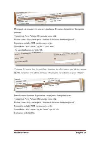 De seguida vai-nos aparecer uma nova janela que deveremos de preencher da seguinte
maneira:
Tamanho da Nova Partição: Deixar estar como está;
Utilizar como: Seleccionar opção “Sistema de Ficheiros Ext4 com journal”;
Formatar a partição: SIM, ou seja, com o visto;
Mount Point: Seleccionar a opção “/” que é a raiz.
De seguida clicamos no botão OK.




Voltamos de novo á lista de partições e devemos de seleccionar a que irá ser a nossa
HOME e clicamos com a tecla direita do rato em cima e escolhemos a opção “Alterar”




Posteriormente devemos de preencher a nova janela da seguinte forma:
Tamanho da Nova Partição: Deixar estar como está;
Utilizar como: Seleccionar opção “Sistema de Ficheiros Ext4 com journal”;
Formatar a partição: SIM, ou seja, com o visto;
Mount Point: Seleccionar a opção “/home” que é a raiz.
E clicamos no botão OK.




Ubuntu v.9.10                                                               Página 14
 