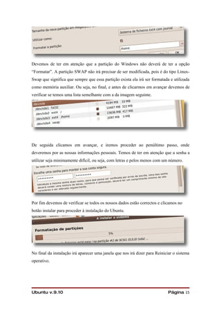 Devemos de ter em atenção que a partição do Windows não deverá de ter a opção
“Formatar”. A partição SWAP não irá precisar de ser modificada, pois é do tipo Linux-
Swap que significa que sempre que essa partição exista ela irá ser formatada e utilizada
como memória auxiliar. Ou seja, no final, e antes de clicarmos em avançar devemos de
verificar se temos uma lista semelhante com a da imagem seguinte.




De seguida clicamos em avançar, e iremos proceder ao penúltimo passo, onde
deveremos por as nossas informações pessoais. Temos de ter em atenção que a senha a
utilizar seja minimamente difícil, ou seja, com letras e pelos menos com um número.




Por fim devemos de verificar se todos os nossos dados estão correctos e clicamos no
botão instalar para proceder à instalação do Ubuntu.




No final da instalação irá aparecer uma janela que nos irá dizer para Reiniciar o sistema
operativo.




Ubuntu v.9.10                                                                Página 15
 