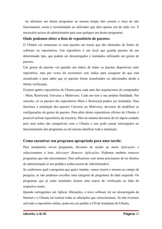 Ao abrirmos um destes programas ao mesmo tempo eles correm o risco de não
funcionarem, assim é recomendado ao utilizador que abra apenas um de cada vez. È
necessário acesso de administrador para usar qualquer um destes programas.
Onde podemos obter a lista de repositório de pacotes:
O Ubuntu vai armazenar os seus pacotes em locais que são chamados de fontes de
software ou repositórios. Um repositório é um local que guarda pacotes de um
determinado tipo, que podem ser descarregados e instalados utilizando um gestor de
pacotes.
Um gestor de pacotes vai guardar um índice de todos os pacotes disponíveis num
repositório, mas por vezes irá reconstruir este índice para assegurar de que está
actualizado e para saber que os pacotes foram actualizados ou adicionados desde a
última verificação.
Existem quatro repositórios do Ubuntu para cada uma das arquitecturas do computador
- Main, Restricted, Universe e Multiverse. Cada um tem a sua própria finalidade. Por
omissão, só os pacotes dos repositórios Main e Restricted podem ser instalados. Para
fazermos a instalação dos pacotes Universe ou Mutiverse, devemos de modificar as
configurações do gestor de pacotes. Para além destes repositórios oficiais do Ubuntu, é
possível utilizar repositórios de terceiros. Mas no entanto devemos de ter algum cuidado
pois nem todos são compatíveis com o Ubuntu e isso pode causar interrupções no
funcionamento dos programas ou até mesmo danificar toda a instalação.


Como encontrar um programa apropriado para uma tarefa:
Para instalarmos novos programas, devemos de aceder ao menu Aplicações e
seleccionamos o item Adicionar/ Remover Aplicações. Podemos também remover
programas que não necessitamos. Para utilizarmos este menu precisamos de ter direitos
de administração (é nos pedida a senha secreta de Administrador).
Se soubermos qual o programa que quero instalar, vamos inserir o mesmo no campo de
pesquisa, se não podemos escolher uma categoria de programas do lado esquerdo. Os
programas que já estão instalados trazem uma marca de verificação ao lado do
respectivo nome.
Quando carregarmos em Aplicar Alterações, o novo software irá ser descarregado da
Internet e o Ubuntu irá realizar todas as alterações que seleccionamos. Se não tivermos
activado o repositório online, pode-nos ser pedido o CD de instalação do Ubuntu.


Ubuntu v.9.10                                                                Página 17
 