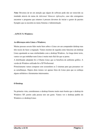 Nota: Devemos de ter em atenção que algum do software pode não ser removido ou
instalado através do menu de Adicionar/ Remover Aplicações, caso não consigamos
encontrar o programa que estamos à procura devemos de iniciar o gestor de pacotes
Synaptic que se encontra no menu Sistema e Administração.




. LINUX Vs Windows:

As diferenças entre Linux e Windows;

Muitas pessoas ouvem falar muito bem sobre o Linux em um computador desktop mas
têm receio de fazer a migração. Vamos mostrar de seguida como funciona um desktop
Linux apontando as suas similaridades com o desktop Windows. Ao longo deste texto,
vamos ver que trabalhar num Linux é muito mais fácil do que se pensa.
A distribuição adoptada foi o Ubuntu Linux que se beneficia do ambiente gráfico. A
versão do Windows utilizada foi a XP Profissional.
Primeiramente vamos comparar com screenshots os 2 sistemas para que possamos ver
as semelhanças. Depois disto iremos ver apenas fotos do Linux para que se conheça
alguns utilitários e ferramentas interessantes.




O Desktop



Na primeira vista, consideramos o desktop Gnome muito mais bonito que o desktop do
Windows XP, porém cada pessoa tem um gosto. Vamos ver o desktop padrão do
Windows e o desktop Linux:




Ubuntu v.9.10                                                           Página 18
 
