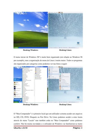Desktop Windows                               Desktop Linux


O menu iniciar do Windows XP é muito bem organizado (em relação ao Windows 98
por exemplo), mas a organização do menu do Linux é muito maior. Todos os programas
são organizados por categorias como podemos ver nas fotos a seguir:




           Desktop Windows                               Desktop Linux



O "Meu Computador" é o primeiro local que um utilizador costuma aceder aos arquivos
no HD, CD, DVD, Disquete ou Pen Drive. No Linux podemos aceder a estes locais
através do menu "Locais" mas também estão no "Meu Computador" como podemos
conferir. Não há muitas novidades e o utilizador do Windows vai familiarizar-se muito

Ubuntu v.9.10                                                            Página 19
 