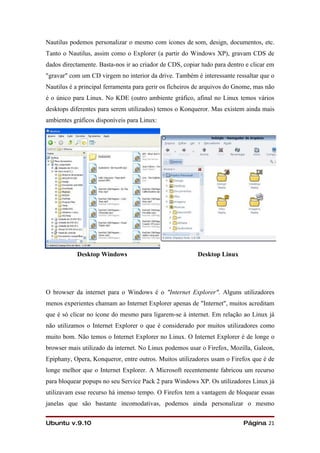 Nautilus podemos personalizar o mesmo com ícones de som, design, documentos, etc.
Tanto o Nautilus, assim como o Explorer (a partir do Windows XP), gravam CDS de
dados directamente. Basta-nos ir ao criador de CDS, copiar tudo para dentro e clicar em
"gravar" com um CD virgem no interior da drive. Também é interessante ressaltar que o
Nautilus é a principal ferramenta para gerir os ficheiros de arquivos do Gnome, mas não
é o único para Linux. No KDE (outro ambiente gráfico, afinal no Linux temos vários
desktops diferentes para serem utilizados) temos o Konqueror. Mas existem ainda mais
ambientes gráficos disponíveis para Linux:




           Desktop Windows                               Desktop Linux




O browser da internet para o Windows é o "Internet Explorer". Alguns utilizadores
menos experientes chamam ao Internet Explorer apenas de "Internet", muitos acreditam
que é só clicar no ícone do mesmo para ligarem-se à internet. Em relação ao Linux já
não utilizamos o Internet Explorer o que é considerado por muitos utilizadores como
muito bom. Não temos o Internet Explorer no Linux. O Internet Explorer é de longe o
browser mais utilizado da internet. No Linux podemos usar o Firefox, Mozilla, Galeon,
Epiphany, Opera, Konqueror, entre outros. Muitos utilizadores usam o Firefox que é de
longe melhor que o Internet Explorer. A Microsoft recentemente fabricou um recurso
para bloquear popups no seu Service Pack 2 para Windows XP. Os utilizadores Linux já
utilizavam esse recurso há imenso tempo. O Firefox tem a vantagem de bloquear essas
janelas que são bastante incomodativas, podemos ainda personalizar o mesmo


Ubuntu v.9.10                                                              Página 21
 