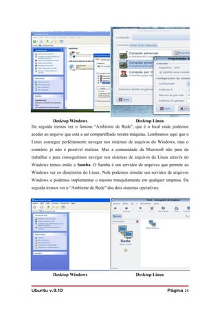 Desktop Windows                         Desktop Linux
De seguida iremos ver o famoso “Ambiente de Rede”, que é o local onde podemos
aceder ao arquivo que está a ser compartilhado noutra máquina. Lembramos aqui que o
Linux consegue perfeitamente navegar nos sistemas de arquivos do Windows, mas o
contrário já não é possível realizar. Mas a comunidade da Microsoft não para de
trabalhar e para conseguirmos navegar nos sistemas de arquivos da Linux através do
Windows temos então o Samba. O Samba é um servidor de arquivos que permite ao
Windows ver os directórios do Linux. Nele podemos simular um servidor de arquivos
Windows e podemos implementar o mesmo tranquilamente em qualquer empresa. De
seguida iremos ver o “Ambiente de Rede” dos dois sistemas operativos:




           Desktop Windows                              Desktop Linux


Ubuntu v.9.10                                                           Página 24
 