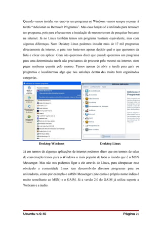 Quando vamos instalar ou remover um programa no Windows vamos sempre recorrer à
tarefa “Adicionar ou Remover Programas”. Mas essa função só é utilizada para remover
um programa, pois para efectuarmos a instalação do mesmo temos de pesquisar bastante
na internet. Já no Linux também temos um programa bastante equivalente, mas com
algumas diferenças. Num Desktop Linux podemos instalar mais de 17 mil programas
directamente da internet, e para isso basta-nos apenas decidir qual o que queremos da
lista e clicar em aplicar. Com isto queremos dizer que quando queremos um programa
para uma determinada tarefa não precisamos de procurar pelo mesmo na internet, nem
pagar nenhuma quantia pelo mesmo. Temos apenas de abrir a tarefa para gerir os
programas e localizarmos algo que nos satisfaça dentro das muito bem organizadas
categorias.




              Desktop Windows                           Desktop Linux

Já em termos de algumas aplicações de internet podemos dizer que em termos de salas
de conversação temos para o Windows o mais popular de todo o mundo que é o MSN
Messenger. Mas não nos podemos ligar a ele através do Linux, para ultrapassar esse
obstáculo a comunidade Linux tem desenvolvido diversos programas para os
utilizadores, como por exemplo o aMSN Messenger (este como o próprio nome indica é
muito semelhante ao MSN) e o GAIM. Já a versão 2.0 do GAIM já utiliza suporte a
Webcam e a áudio.




Ubuntu v.9.10                                                            Página 25
 