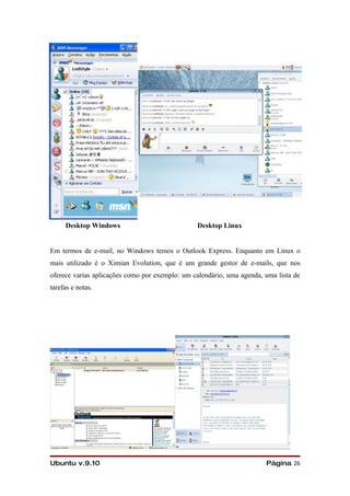 Desktop Windows                            Desktop Linux


Em termos de e-mail, no Windows temos o Outlook Express. Enquanto em Linux o
mais utilizado é o Ximian Evolution, que é um grande gestor de e-mails, que nos
oferece varias aplicações como por exemplo: um calendário, uma agenda, uma lista de
tarefas e notas.




Ubuntu v.9.10                                                          Página 26
 