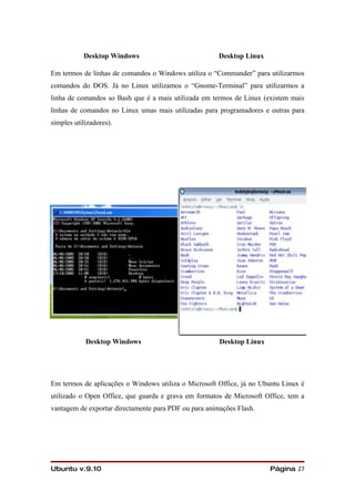 Desktop Windows                             Desktop Linux

Em termos de linhas de comandos o Windows utiliza o “Commander” para utilizarmos
comandos do DOS. Já no Linux utilizamos o “Gnome-Terminal” para utilizarmos a
linha de comandos so Bash que é a mais utilizada em termos de Linux (existem mais
linhas de comandos no Linux umas mais utilizadas para programadores e outras para
simples utilizadores).




            Desktop Windows                            Desktop Linux




Em termos de aplicações o Windows utiliza o Microsoft Office, já no Ubuntu Linux é
utilizado o Open Office, que guarda e grava em formatos de Microsoft Office, tem a
vantagem de exportar directamente para PDF ou para animações Flash.




Ubuntu v.9.10                                                          Página 27
 