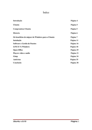 Índice


Introdução                                         Página 4

Ubuntu                                             Página 5

Compromisso Ubuntu                                 Página 5

Historia                                           Página 6

Os benefícios de migrar do Windows para o Ubuntu   Página 7
Instalação                                         Página 11
Software e Gestão de Pacotes                       Página 16
LINUX Vs Windows                                   Página 18
Open Office                                        Página 29
Players vídeo e audio                              Página 31
Gimp                                               Página 34
Antivírus                                          Página 35
Conclusão                                          Página 38




Ubuntu v.9.10                                      Página 3
 