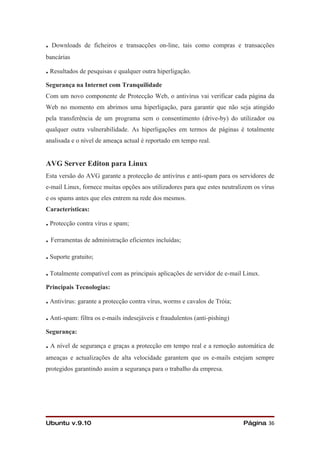 .   Downloads de ficheiros e transacções on-line, tais como compras e transacções
bancárias

. Resultados de pesquisas e qualquer outra hiperligação.
Segurança na Internet com Tranquilidade
Com um novo componente de Protecção Web, o antivírus vai verificar cada página da
Web no momento em abrimos uma hiperligação, para garantir que não seja atingido
pela transferência de um programa sem o consentimento (drive-by) do utilizador ou
qualquer outra vulnerabilidade. As hiperligações em termos de páginas é totalmente
analisada e o nível de ameaça actual é reportado em tempo real.


AVG Server Editon para Linux
Esta versão do AVG garante a protecção de antivírus e anti-spam para os servidores de
e-mail Linux, fornece muitas opções aos utilizadores para que estes neutralizem os vírus
e os spams antes que eles entrem na rede dos mesmos.
Características:

. Protecção contra vírus e spam;
. Ferramentas de administração eficientes incluídas;
. Suporte gratuito;
. Totalmente compatível com as principais aplicações de servidor de e-mail Linux.
Principais Tecnologias:

. Antivírus: garante a protecção contra vírus, worms e cavalos de Tróia;
. Anti-spam: filtra os e-mails indesejáveis e fraudulentos (anti-pishing)
Segurança:

. A nível de segurança e graças a protecção em tempo real e a remoção automática de
ameaças e actualizações de alta velocidade garantem que os e-mails estejam sempre
protegidos garantindo assim a segurança para o trabalho da empresa.




Ubuntu v.9.10                                                               Página 36
 