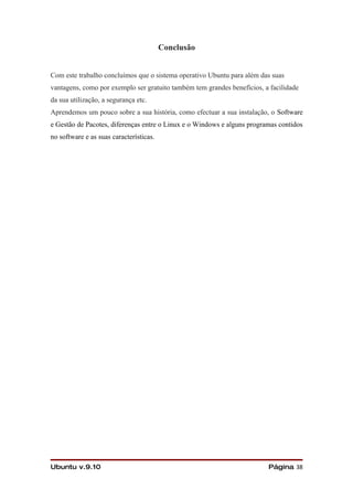 Conclusão


Com este trabalho concluímos que o sistema operativo Ubuntu para além das suas
vantagens, como por exemplo ser gratuito também tem grandes benefícios, a facilidade
da sua utilização, a segurança etc.
Aprendemos um pouco sobre a sua história, como efectuar a sua instalação, o Software
e Gestão de Pacotes, diferenças entre o Linux e o Windows e alguns programas contidos
no software e as suas características.




Ubuntu v.9.10                                                            Página 38
 