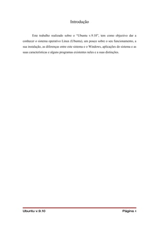 Introdução


       Este trabalho realizado sobre o “Ubuntu v.9.10”, tem como objectivo dar a
conhecer o sistema operativo Linux (Ubuntu), um pouco sobre o seu funcionamento, a
sua instalação, as diferenças entre este sistema e o Windows, aplicações do sistema e as
suas características e alguns programas existentes neles e a suas distinções.




Ubuntu v.9.10                                                                   Página 4
 