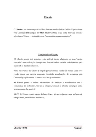 Ubuntu



O Ubuntu é um sistema operativo Linux baseado na distribuição Debian. É patrocinado
pela Canonical Ltd (dirigida por Mark Shuttleworth) e o seu nome deriva do conceito
sul-africano Ubuntu — traduzido como "humanidade para com os outros".




                                Compromisso Ubuntu
•O Ubuntu sempre será gratuito, e não cobrará custos adicionais por uma "versão
enterprise" ou actualizações de segurança. O nosso melhor trabalho está disponível para
todos sob as mesmas condições.

•Uma nova versão do Ubuntu é lançada periodicamente a cada seis meses. Cada nova
versão possui um suporte completo, incluindo actualizações de segurança pela
Canonical por pelo menos 18 meses, tudo isto gratuitamente.

•O Ubuntu possui a melhor infraestrutura de tradução e acessibilidade que a
comunidade do Software Livre tem a oferecer, tornando o Ubuntu usável por tantas
pessoas quanto for possível.

•O CD do Ubuntu possui apenas Software Livre, nós encorajamos a usar software de
código aberto, melhorá-lo e distribui-lo.




Ubuntu v.9.10                                                               Página 5
 