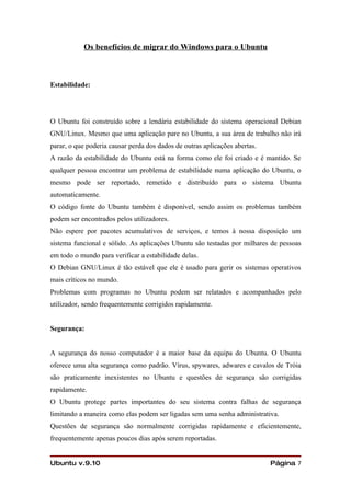 Os benefícios de migrar do Windows para o Ubuntu



Estabilidade:




O Ubuntu foi construído sobre a lendária estabilidade do sistema operacional Debian
GNU/Linux. Mesmo que uma aplicação pare no Ubuntu, a sua área de trabalho não irá
parar, o que poderia causar perda dos dados de outras aplicações abertas.
A razão da estabilidade do Ubuntu está na forma como ele foi criado e é mantido. Se
qualquer pessoa encontrar um problema de estabilidade numa aplicação do Ubuntu, o
mesmo pode ser reportado, remetido e distribuído para o sistema Ubuntu
automaticamente.
O código fonte do Ubuntu também é disponível, sendo assim os problemas também
podem ser encontrados pelos utilizadores.
Não espere por pacotes acumulativos de serviços, e temos à nossa disposição um
sistema funcional e sólido. As aplicações Ubuntu são testadas por milhares de pessoas
em todo o mundo para verificar a estabilidade delas.
O Debian GNU/Linux é tão estável que ele é usado para gerir os sistemas operativos
mais críticos no mundo.
Problemas com programas no Ubuntu podem ser relatados e acompanhados pelo
utilizador, sendo frequentemente corrigidos rapidamente.


Segurança:


A segurança do nosso computador é a maior base da equipa do Ubuntu. O Ubuntu
oferece uma alta segurança como padrão. Vírus, spywares, adwares e cavalos de Tróia
são praticamente inexistentes no Ubuntu e questões de segurança são corrigidas
rapidamente.
O Ubuntu protege partes importantes do seu sistema contra falhas de segurança
limitando a maneira como elas podem ser ligadas sem uma senha administrativa.
Questões de segurança são normalmente corrigidas rapidamente e eficientemente,
frequentemente apenas poucos dias após serem reportadas.


Ubuntu v.9.10                                                               Página 7
 