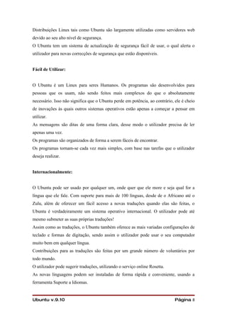 Distribuições Linux tais como Ubuntu são largamente utilizadas como servidores web
devido ao seu alto nível de segurança.
O Ubuntu tem um sistema de actualização de segurança fácil de usar, o qual alerta o
utilizador para novas correcções de segurança que estão disponíveis.


Fácil de Utilizar:


O Ubuntu é um Linux para seres Humanos. Os programas são desenvolvidos para
pessoas que os usam, não sendo feitos mais complexos do que o absolutamente
necessário. Isso não significa que o Ubuntu perde em potência, ao contrário, ele é cheio
de inovações às quais outros sistemas operativos estão apenas a começar a pensar em
utilizar.
As mensagens são ditas de uma forma clara, desse modo o utilizador precisa de ler
apenas uma vez.
Os programas são organizados de forma a serem fáceis de encontrar.
Os programas tornam-se cada vez mais simples, com base nas tarefas que o utilizador
deseja realizar.


Internacionalmente:


O Ubuntu pode ser usado por qualquer um, onde quer que ele more e seja qual for a
língua que ele fale. Com suporte para mais de 100 línguas, desde de o Africano até o
Zulu, além de oferecer um fácil acesso a novas traduções quando elas são feitas, o
Ubuntu é verdadeiramente um sistema operativo internacional. O utilizador pode até
mesmo submeter as suas próprias traduções!
Assim como as traduções, o Ubuntu também oferece as mais variadas configurações de
teclado e formas de digitação, sendo assim o utilizador pode usar o seu computador
muito bem em qualquer língua.
Contribuições para as traduções são feitas por um grande número de voluntários por
todo mundo.
O utilizador pode sugerir traduções, utilizando o serviço online Rosetta.
As novas linguagens podem ser instaladas de forma rápida e conveniente, usando a
ferramenta Suporte a Idiomas.


Ubuntu v.9.10                                                                Página 8
 