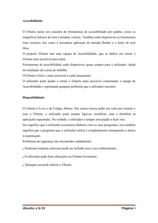 Acessibilidade:


O Ubuntu inclui um conjunto de ferramentas de acessibilidade por padrão, como os
magníficos leitores de ecrã e teclados virtuais. Também estão disponíveis as ferramentas
mais recentes, tais como a inovadora aplicação de entrada Dasher e o leitor de ecrã
Orca.
O projecto Ubuntu tem uma equipa de Acessibilidade, que se dedica em tornar o
Ubuntu mais acessível para todos.
Ferramentas de acessibilidade estão disponíveis quase sempre para o utilizador, desde
da instalação até a área de trabalho.
O Ubuntu é feito, e mais acessível a cada lançamento.
O utilizador pode ajudar a tornar o Ubuntu mais acessível contactando a equipa de
Acessibilidade e reportando qualquer problema que o utilizador encontre.


Disponibilidade:


O Ubuntu é Livre e de Código Aberto. Nós nunca iremos pedir um valor por instalar e
usar o Ubuntu, o utilizador pode sempre ligar-se, modificar, usar e distribuir as
aplicações suportadas. Na verdade, o utilizador é sempre encorajado a fazer isso.
Isto significa que o utilizador economiza dinheiro com os seus programas, isso também
significa que o programa que o utilizador utiliza é completamente transparente e aberto
à examinação.
Problemas de segurança são encontrados rapidamente.

. Nenhuma surpresa maliciosa pode ser incluída sem o seu conhecimento;
. O utilizador pode fazer alterações no Ubuntu livremente;
. Qualquer um pode utilizar o Ubuntu.




Ubuntu v.9.10                                                                Página 9
 