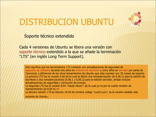 DISTRIBUCION UBUNTU Soporte técnico extendido  Cada 4 versiones de Ubuntu se libera una versión con  soporte técnico  extendido a la que se añade la terminación "LTS" (en inglés Long Term Support). Esto significa que los lanzamientos LTS contarán con actualizaciones de seguridad de  paquetes de software  durante tres años en  entorno de escritorio  y cinco años en  servidor  por parte de Canonical, a diferencia de los otros lanzamientos de Ubuntu que sólo cuentan con 18 meses de soporte. La primera LTS fue la versión 6.06 de la cual se liberó una remasterización (la 6.06.1) para la edición de escritorio y dos remasterizaciones (6.06.1 y 6.06.2) para la edición servidor, ambas incluían actualizaciones de seguridad y corrección de errores. La segunda LTS fue la versión 8.04  "Hardy Heron" , de la cual ya va por la cuarta revisión de mantenimiento (la 8.04.4). 44 La tercera versión  LTS  es Ubuntu 10.04 de nombre código  "Lucid Lynx" , es la versión estable más reciente de Ubuntu . 
