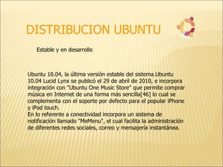 DISTRIBUCION UBUNTU Estable y en desarrollo  Ubuntu 10.04, la última versión estable del sistema.Ubuntu 10.04 Lucid Lynx se publicó el 29 de abril de 2010, e incorpora integración con "Ubuntu One Music Store" que permite comprar música en Internet de una forma más sencilla[46] lo cual se complementa con el soporte por defecto para el popular iPhone y iPod touch. En lo referente a conectividad incorpora un sistema de notificación llamado "MeMenu", el cual facilita la administración de diferentes redes sociales, correo y mensajería instantánea. 
