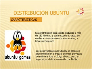 DISTRIBUCION UBUNTU CARACTERIZTICAS Esta distribución está siendo traducida a más de 130 idiomas, y cada usuario es capaz de colaborar voluntariamente a esta causa, a través de Internet. Los desarrolladores de Ubuntu se basan en gran medida en el trabajo de otros proyectos de software libre y código abierto, pero en especial en el de la comunidad de Debian. 