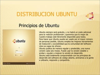 DISTRIBUCION UBUNTU Principios de Ubuntu  Ubuntu siempre será gratuito, y no habrá un coste adicional para la «edición profesional»; queremos que lo mejor de nuestro trabajo esté libremente disponible para todos.  Para hacer que Ubuntu pueda ser usado por el mayor número de personas posible, Ubuntu emplea las mejores herramientas de traducción y accesibilidad que la comunidad del Software Libre es capaz de ofrecer.  Ubuntu publica de manera regular y predecible, una nueva versión cada seis meses. Puede usar la versión estable o probar y ayudar a mejorar la versión en desarrollo.  Ubuntu está totalmente comprometido con los principios de desarrollo del software de código abierto, animamos a la gente a utilizarlo, mejorarlo y compartirlo. 