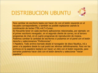 DISTRIBUCION UBUNTU Para cambiar de escritorio basta con hacer clic con el botón izquierdo en el recuadro correspondiente, o también es posible esplazarse usando la combinación de teclas CTRL+ALT+Cursor. Es frecuente tener en cada escritorio aplicaciones relacionadas, por ejemplo: en el primer escritorio navegador, en el segundo cliente de correo, en el tercero programas de chat, en el cuarto programas de reproducción de música. Podemos cambiar la cantidad de escritorios si pulsamos en el panel con el botón derecho y seleccionamos “Preferencias”. •  Papelera. Todo archivo borrado desde el navegador de disco Nautilus, irá a parar a la papelera desde la cual podrá ser eliminar definitivamente. Para ver los archivos en la papelera bastará con hacer un click con el botón izquierdo, para borrarlos podemos hacer click con el botón derecho y seleccionar “Vaciar papelera”. 