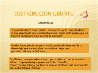 DISTRIBUCION UBUNTU Desventajas En proyectos libres desarrollados  únicamente por la comunidad libre no hay garantía de que el desarrollo ocurra. Espor tanto posible que un proyecto puedamorir si no interesa lo suficiente  Pueden haber problemas entorno a la propiedad intelectual. Esta desventaja aparece en países donde tienen leyes que permiten patentes de Software  Es difícil en ocasiones saber si un proyecto existe y conocer su estado actual. Los proyectos que provienen de la comunidad, carecen de marketing y por tanto suelen ser bastante más desconocidos que sushomólogos cerrados  