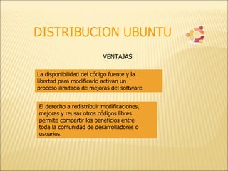 DISTRIBUCION UBUNTU La disponibilidad del código fuente y la libertad para modificarlo activan un proceso ilimitado de mejoras del software  VENTAJAS El derecho a redistribuir modificaciones, mejoras y reusar otros códigos libres permite compartir los beneficios entre toda la comunidad de desarrolladores o usuarios. 