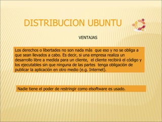 DISTRIBUCION UBUNTU Los derechos o libertades no son nada más  que eso y no se obliga a que sean llevados a cabo. Es decir, si una empresa realiza un  desarrollo libre a medida para un cliente,  el cliente recibirá el código y los ejecutables sin que ninguna de las partes  tenga obligación de publicar la aplicación en otro medio (e.g. Internet). VENTAJAS Nadie tiene el poder de restringir como elsoftware es usado. 