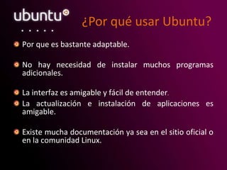 ¿Por qué usar Ubuntu?
Por que es bastante adaptable.
No hay necesidad de instalar muchos programas
adicionales.
La interfaz es amigable y fácil de entender.
La actualización e instalación de aplicaciones es
amigable.
Existe mucha documentación ya sea en el sitio oficial o
en la comunidad Linux.
 