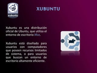 Xubuntu es una distribución
oficial de Ubuntu, que utiliza el
entorno de escritorio Xfce.
Xubuntu está diseñado para
usuarios con computadores
que poseen recursos limitados
de sistema, o para usuarios
que buscan un entorno de
escritorio altamente eficiente.
 