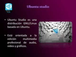 • Ubuntu Studio es una
distribución GNU/Linux
basada en Ubuntu.
• Está orientada a la
edición multimedia
profesional de audio,
video y gráficos.
 