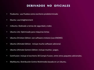 • Fluxbuntu: usa Fluxbox como escritorio predeterminado
• Ebuntu: usa Enlightenment
• nUbuntu: Dedicado a temas de seguridad y redes
• Ubuntu Lite: Optimizado para máquinas lentas
• Ubuntu Christian Edition: con software cristiano (usa GNOME)
• Ubuntu Ultimate Edition: incluye mucho software adicional.
• Ubuntu Ultimate Gamers Edition: incluye muchos juegos.
• ComFusion: incluye el escritorio 3D Compiz-Fusion, entre otros paquetes adicionales.
• Mythbuntu: Distribución Centro Multimedia basada en un Ubuntu.
 