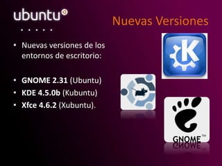 Nuevas Versiones
• Nuevas versiones de los
entornos de escritorio:
• GNOME 2.31 (Ubuntu)
• KDE 4.5.0b (Kubuntu)
• Xfce 4.6.2 (Xubuntu).
 