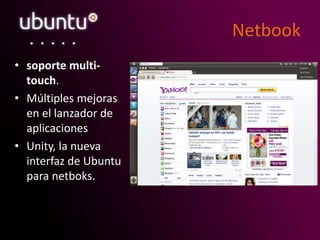 Netbook
• soporte multi-
touch.
• Múltiples mejoras
en el lanzador de
aplicaciones
• Unity, la nueva
interfaz de Ubuntu
para netboks.
 