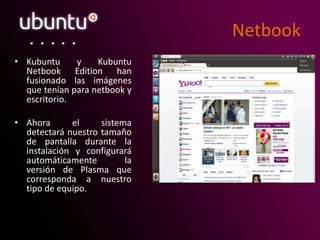 Netbook
• Kubuntu y Kubuntu
Netbook Edition han
fusionado las imágenes
que tenían para netbook y
escritorio.
• Ahora el sistema
detectará nuestro tamaño
de pantalla durante la
instalación y configurará
automáticamente la
versión de Plasma que
corresponda a nuestro
tipo de equipo.
 