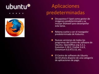 Aplicaciones
predeterminadas
Desaparece F-Spot como gestor de
imágenes predeterminado y se
incluye Shotwell para desenpeñar
esta tarea.
Rekonq vuelve a ser el navegador
predeterminado de Kubuntu.
Nuevas versiones de todos los
programas del Centro de software de
Ubuntu: OpenOffice.org 3.2.1,
Evolution 2.30.2, Firefox 3.6.9,
Chromium 6.0.472.53, etc.
El Centro de software de Ubuntu
10.10 ahora dispone de una categoría
de aplicaciones de pago.
 