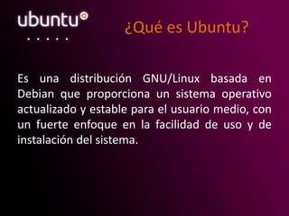 ¿Qué es Ubuntu?
Es una distribución GNU/Linux basada en
Debian que proporciona un sistema operativo
actualizado y estable para el usuario medio, con
un fuerte enfoque en la facilidad de uso y de
instalación del sistema.
 