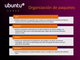 Organización de paquetes
contiene solamente los paquetes que cumplen los requisitos de la licencia de Ubuntu,
y para los que hay soporte disponible por parte de su equipo.
Main
contiene el programa soportado por los desarrolladores de Ubuntu debido a su
importancia, pero que no está disponible bajo ningún tipo de licencia libre para
incluir en main.
Restricted
contiene una amplia gama de programas, que pueden o no tener una licencia
restringida, pero que no recibe apoyo por parte del equipo de Ubuntu sino por
parte de la comunidad.
Universe
contiene los paquetes sin soporte debido a que no cumplen los requisitos de software
libre.
Multiverse
 