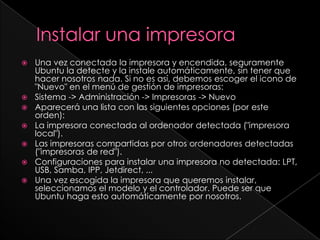 Instalar una impresoraUna vez conectada la impresora y encendida, seguramente Ubuntu la detecte y la instale automáticamente, sin tener que hacer nosotros nada. Si no es así, debemos escoger el icono de "Nuevo" en el menú de gestión de impresoras:Sistema -> Administración -> Impresoras -> NuevoAparecerá una lista con las siguientes opciones (por este orden): La impresora conectada al ordenador detectada ("impresora local").Las impresoras compartidas por otros ordenadores detectadas ("impresoras de red").Configuraciones para instalar una impresora no detectada: LPT, USB, Samba, IPP, Jetdirect, ...Una vez escogida la impresora que queremos instalar, seleccionamos el modelo y el controlador. Puede ser que Ubuntu haga esto automáticamente por nosotros. 