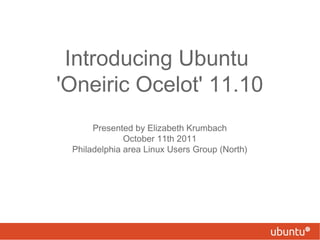 Introducing Ubuntu  'Oneiric Ocelot' 11.10 Presented by Elizabeth Krumbach October 11th 2011 Philadelphia area Linux Users Group (North) 