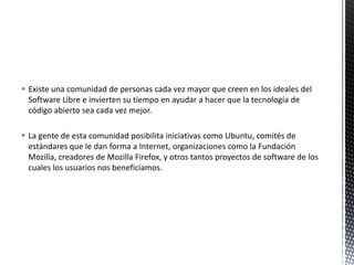 Existe una comunidad de personas cada vez mayor que creen en los ideales del Software Libre e invierten su tiempo en ayudar a hacer que la tecnología de código abierto sea cada vez mejor. La gente de esta comunidad posibilita iniciativas como Ubuntu, comités de estándares que le dan forma a Internet, organizaciones como la Fundación Mozilla, creadores de Mozilla Firefox, y otros tantos proyectos de software de los cuales los usuarios nos beneficiamos.
