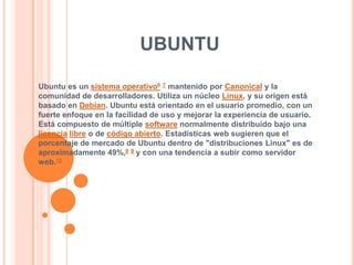 ubuntu Ubuntu es un sistema operativo67 mantenido por Canonical y la comunidad de desarrolladores. Utiliza un núcleo Linux, y su origen está basado en Debian. Ubuntu está orientado en el usuario promedio, con un fuerte enfoque en la facilidad de uso y mejorar la experiencia de usuario. Está compuesto de múltiple software normalmente distribuido bajo una licencialibre o de código abierto. Estadísticas web sugieren que el porcentaje de mercado de Ubuntu dentro de "distribuciones Linux" es de aproximadamente 49%,89 y con una tendencia a subir como servidor web.10 