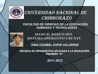 UNIVERSIDAD NACIONAL DE CHIMBORAZO FACULTAD DE CIENCIAS DE LA EDUCACIÓN, HUMANAS Y TECNOLOGÍAS MANUAL BÁSICO DEL SISTEMA OPERATIVO UBUNTU GINA CESIBEL ESPIN VALVERDE ESCUELA DE INFORMÁTICA APLICADA A LA EDUCACIÓN PRIMERO “A” 2011-2012 