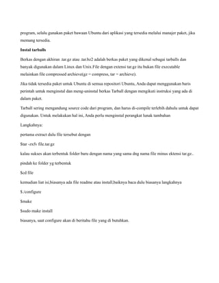 program, selalu gunakan paket bawaan Ubuntu dari aplikasi yang tersedia melalui manajer paket, jika
memang tersedia.

Instal tarballs

Berkas dengan akhiran .tar.gz atau .tar.bz2 adalah berkas paket yang dikenal sebagai tarballs dan
banyak digunakan dalam Linux dan Unix.File dengan extensi tar.gz itu bukan file executable
melainkan file compressed archieve(gz = compress, tar = archieve).

Jika tidak tersedia paket untuk Ubuntu di semua repositori Ubuntu, Anda dapat menggunakan baris
perintah untuk menginstal dan meng-uninstal berkas Tarball dengan mengikuti instruksi yang ada di
dalam paket.

Tarball sering mengandung source code dari program, dan harus di-compile terlebih dahulu untuk dapat
digunakan. Untuk melakukan hal ini, Anda perlu menginstal perangkat lunak tambahan

Langkahnya:

pertama extract dulu file tersebut dengan

$tar -zxfv file.tar.gz

kalau sukses akan terbentuk folder baru dengan nama yang sama dng nama file minus ektensi tar.gz..

pindah ke folder yg terbentuk

$cd file

kemudian liat isi,biasanya ada file readme atau install,baiknya baca dulu biasanya langkahnya

$./configure

$make

$sudo make install

biasanya, saat configure akan di beritahu file yang di butuhkan.
 