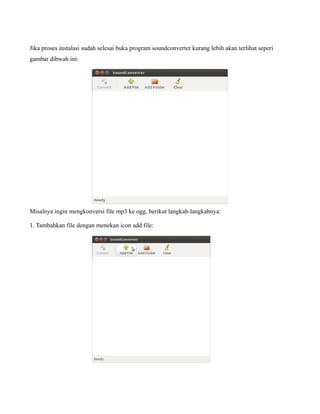 Jika proses instalasi sudah selesai buka program soundconverter kurang lebih akan terlihat seperi
gambar dibwah ini:




Misalnya ingin mengkonversi file mp3 ke ogg, berikut langkah-langkahnya:

1. Tambahkan file dengan menekan icon add file:
 