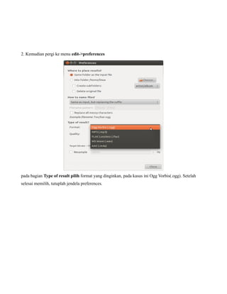 2. Kemudian pergi ke menu edit->preferences




pada bagian Type of result pilih format yang dinginkan, pada kasus ini Ogg Vorbis(.ogg). Setelah
selesai memilih, tutuplah jendela preferences.
 