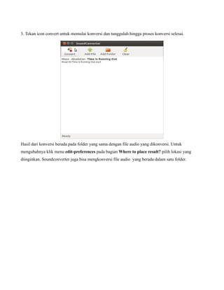 3. Tekan icon convert untuk memulai konversi dan tunggulah hingga proses konversi selesai.




Hasil dari konversi berada pada folder yang sama dengan file audio yang dikonversi. Untuk
mengubahnya klik menu edit-preferences pada bagian Where to place result? pilih lokasi yang
diinginkan. Soundconverter juga bisa mengkonversi file audio yang berada dalam satu folder.
 