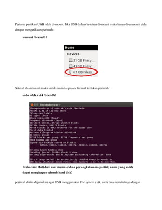 Pertama pastikan USB tidak di-mount. Jika USB dalam keadaan di-mount maka harus di-unmount dulu
dengan mengetikkan perintah :

     umount /dev/sdb1




Setelah di-unmount maka untuk memulai proses format ketikkan perintah :

     sudo mkfs.ext4 /dev/sdb1




     Perhatian: Hati-hati saat memasukkan perangkat/nama partisi; nama yang salah
     dapat menghapus seluruh hard disk!

perintah diatas digunakan agar USB menggunakan file system ext4, anda bisa merubahnya dengan
 