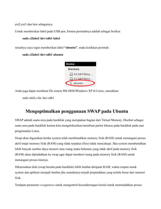 ext2,ext3 dan lain sebagainya.

Untuk memberikan label pada USB pen, format perintahnya adalah sebagai berikut:

         sudo e2label /dev/sdb1 label

misalnya saya ingin memberikan label “ubuntu”, maka ketikkan perintah:

         sudo e2label /dev/sdb1 ubuntu




Anda juga dapat membuat file sistem MS-DOS/Windows XP di Linux, masukkan:

         sudo mkfs.vfat /dev/sdb1



           Mengoptimalkan penggunaan SWAP pada Ubuntu
SWAP adalah suatu area pada harddisk yang merupakan bagian dari Virtual Memory. Disebut sebagai
suatu area pada harddisk karena kita mengalokasikan/membuat partisi khusus pada harddisk pada saat
penginstalan Linux.

Swap akan digunakan ketika system telah membutuhkan memory fisik (RAM) untuk menangani proses
aktif tetapi memory fisik (RAM) yang tidak terpakai (free) tidak mencukupi. Jika system membutuhkan
lebih banyak sumber daya memori atau ruang maka halaman yang tidak aktif pada memory fisik
(RAM) akan dipindahkan ke swap agar dapat memberi ruang pada memory fisik (RAM) untuk
menangani proses lainnya.

Dikarenakan disk (swap berada pada harddisk) lebih lambat daripada RAM, waktu respon untuk
system dan aplikasi menjadi lambat jika seandainya terjadi perpindahan yang terlalu besar dari memori
fisik.

Terdapat parameter swappiness untuk mengontrol kecenderungan kernel untuk memindahkan proses
 