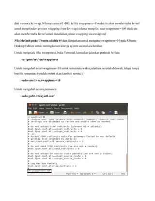 dari memory ke swap. Nilainya antara 0 -100, ketika swappiness=0 maka itu akan memberitahu kernel
untuk menghindari prosses swapping (ram ke swap) selama mungkin, saat swappiness=100 maka itu
akan memberitahu kernel untuk melakukan proses swapping secara agresif.

Nilai default pada Ubuntu adalah 60 dan dianjurkan untuk mengatur swappiness=10 pada Ubuntu
Desktop Edition untuk meningkatkan kinerja system secara keseluruhan.

Untuk mengecek nilai swappiness, buka Terminal, kemudian jalankan perintah berikut:

     cat /proc/sys/vm/swappiness

Untuk mengubah nilai swappiness=10 untuk sementara waktu jalankan perintah dibawah, tetapi hanya
bersifat sementara (setelah restart akan kembali normal)

     sudo sysctl vm.swappiness=10

Untuk mengubah secara permanen :

     sudo gedit /etc/sysctl.conf
 