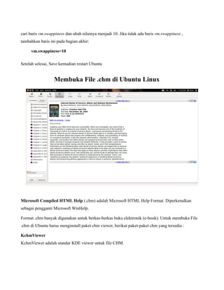 cari baris vm.swappiness dan ubah nilainya menjadi 10. Jika tidak ada baris vm.swappiness ,
tambahkan baris ini pada bagian akhir:

     vm.swappiness=10

Setelah selesai, Save kemudian restart Ubuntu


                  Membuka File .chm di Ubuntu Linux




Microsoft Compiled HTML Help (.chm) adalah Microsoft HTML Help Format. Diperkenalkan
sebagai pengganti Microsoft WinHelp.

Format .chm banyak digunakan untuk berkas-berkas buku elektronik (e-book). Untuk membuka File
.chm di Ubuntu harus menginstall paket chm viewer, berikut paket-paket chm yang tersedia :

KchmViewer
KchmViewer adalah standar KDE viewer untuk file CHM.
 