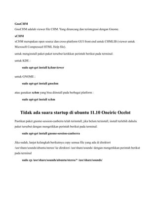 GnoCHM
GnoCHM adalah viewer file CHM. Yang dirancang dan terintegrasi dengan Gnome.

xCHM
xCHM merupakan open source dan cross-platform GUI front-end untuk CHMLIB (viewer untuk
Microsoft Compressed HTML Help file).

untuk menginstall paket-paket tersebut ketikkan perintah berikut pada terminal:

untuk KDE :

      sudo apt-get install kchmviewer

untuk GNOME :

      sudo apt-get install gnochm

atau gunakan xchm yang bisa diinstall pada berbagai platform :

      sudo apt-get install xchm



    Tidak ada suara startup di ubuntu 11.10 Oneiric Ocelot
Pastikan paket gnome-session-canberra telah terinstall, jika belum terinstall, install terlebih dahulu
paket tersebut dengan mengetikkan perintah berikut pada terminal:

      sudo apt-get install gnome-session-canberra

Jika sudah, lanjut kelangkah berikutnya copy semua file yang ada di direktori
/usr/share/sounds/ubuntu/stereo/ ke direktori /usr/share/sounds/ dengan mengetikkan perintah berikut
pada terminal

      sudo cp /usr/share/sounds/ubuntu/stereo/* /usr/share/sounds/
 